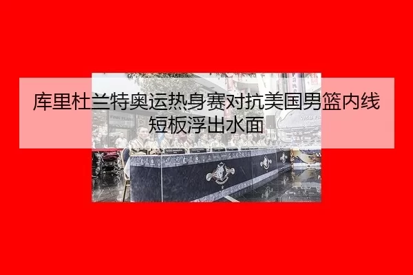库里杜兰特奥运热身赛对抗美国男篮内线短板浮出水面