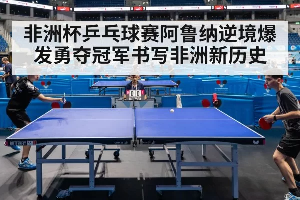 非洲杯乒乓球赛阿鲁纳逆境爆发勇夺冠军书写非洲新历史