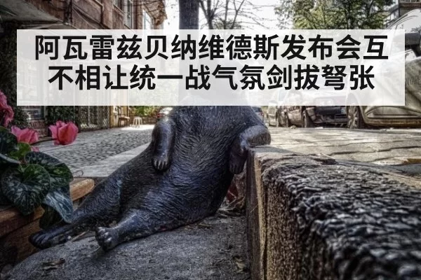 阿瓦雷兹贝纳维德斯发布会互不相让统一战气氛剑拔弩张