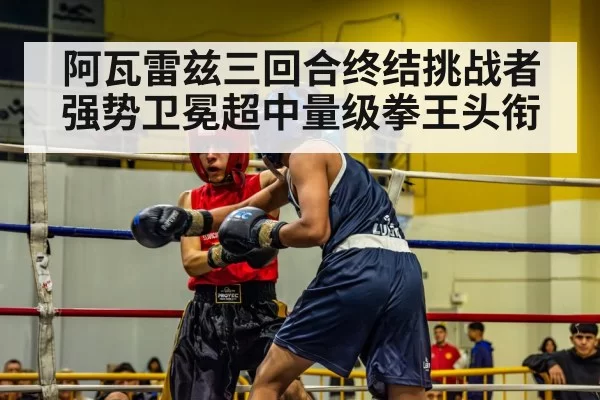 阿瓦雷兹三回合终结挑战者强势卫冕超中量级拳王头衔